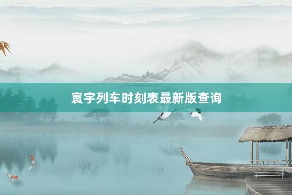 寰宇列车时刻表最新版查询